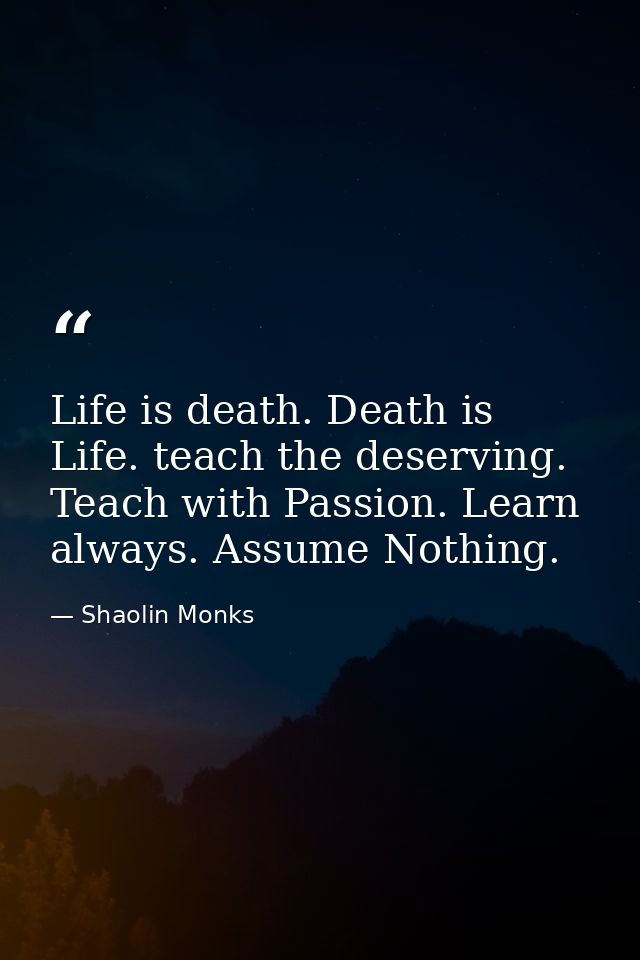 Life is death. Death is Life. teach the deserving. Teach with Passion. Learn always. Assume Nothing. — Shaolin Monks