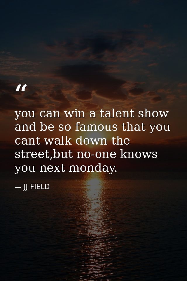 you can win a talent show and be so famous that you cant walk down the street,but no-one knows you next monday. — JJ FIELD