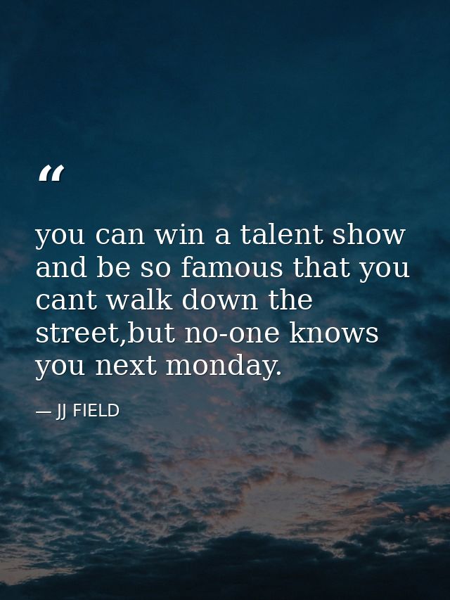 you can win a talent show and be so famous that you cant walk down the street,but no-one knows you next monday. — JJ FIELD