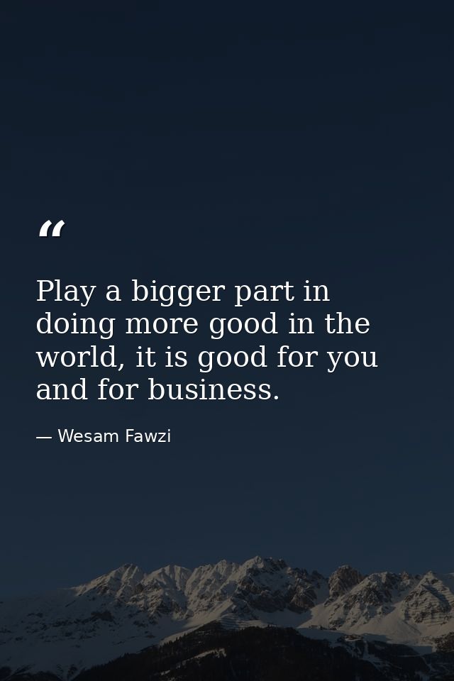 Play a bigger part in doing more good in the world, it is good for you and for business. — Wesam Fawzi