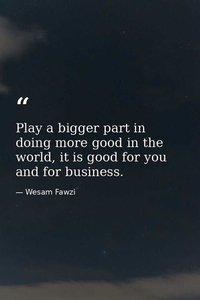 Play a bigger part in doing more good in the world, it is good for you and for business. — Wesam Fawzi