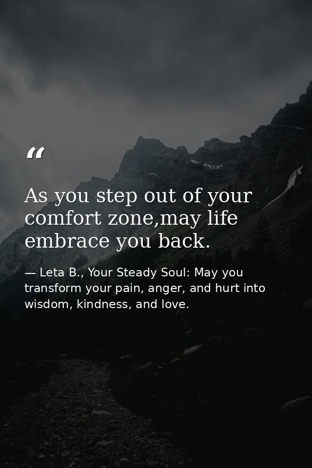 As you step out of your comfort zone,may life embrace you back. — Leta B., Your Steady Soul: May you transform your pain, anger, and hurt into wisdom, kindness, and love.