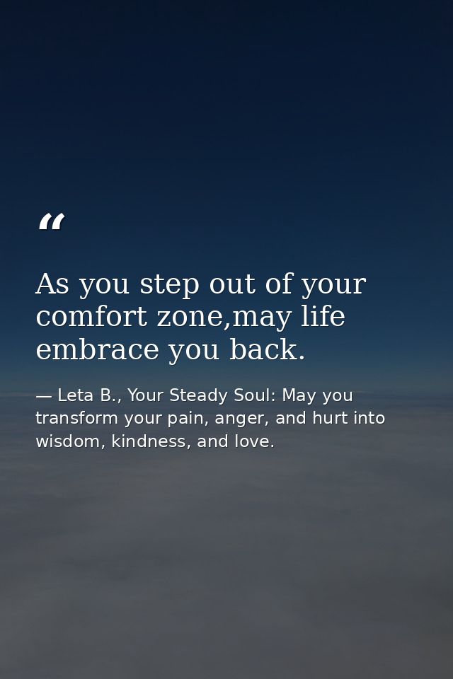 As you step out of your comfort zone,may life embrace you back. — Leta B., Your Steady Soul: May you transform your pain, anger, and hurt into wisdom, kindness, and love.