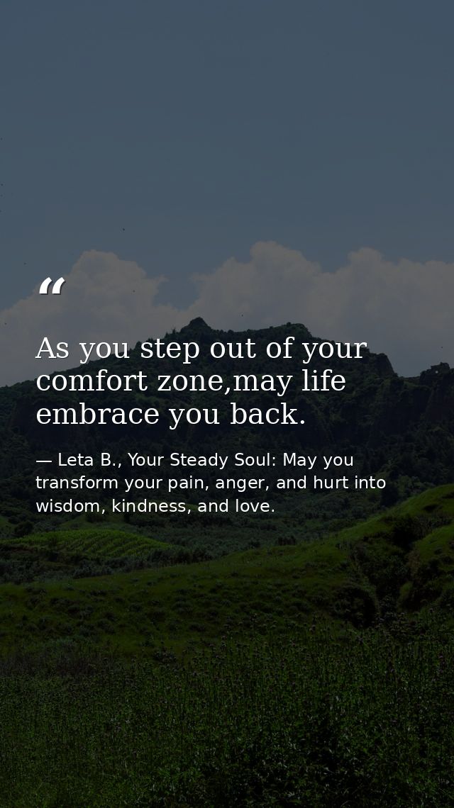 As you step out of your comfort zone,may life embrace you back. — Leta B., Your Steady Soul: May you transform your pain, anger, and hurt into wisdom, kindness, and love.