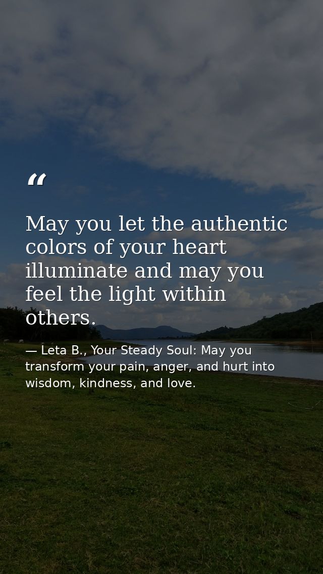 May you let the authentic colors of your heart illuminate and may you feel the light within others. — Leta B., Your Steady Soul: May you transform your pain, anger, and hurt into wisdom, kindness, and love.