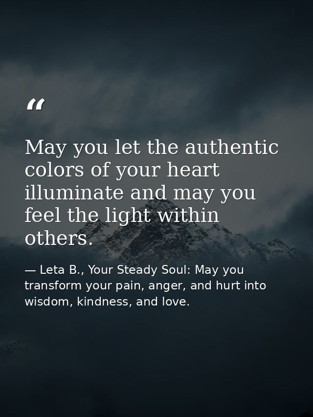 May you let the authentic colors of your heart illuminate and may you feel the light within others. — Leta B., Your Steady Soul: May you transform your pain, anger, and hurt into wisdom, kindness, and love.
