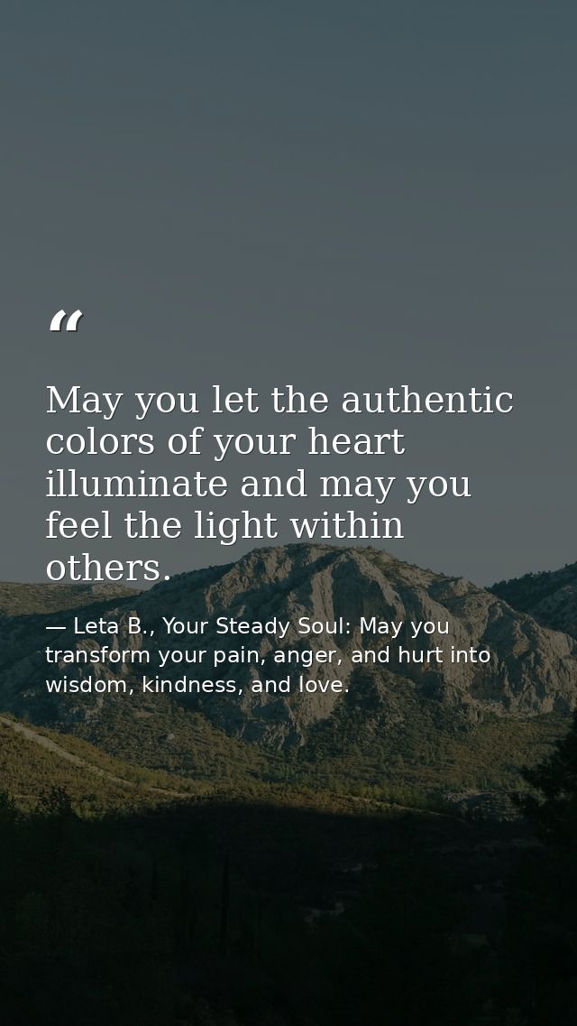 May you let the authentic colors of your heart illuminate and may you feel the light within others. — Leta B., Your Steady Soul: May you transform your pain, anger, and hurt into wisdom, kindness, and love.