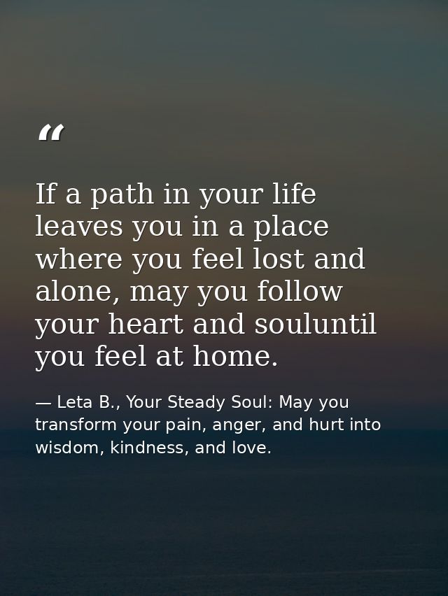 If a path in your life leaves you in a place where you feel lost and alone, may you follow your heart and souluntil you  — Leta B., Your Steady Soul: May you transform your pain, anger, and hurt into wisdom, kindness, and love.