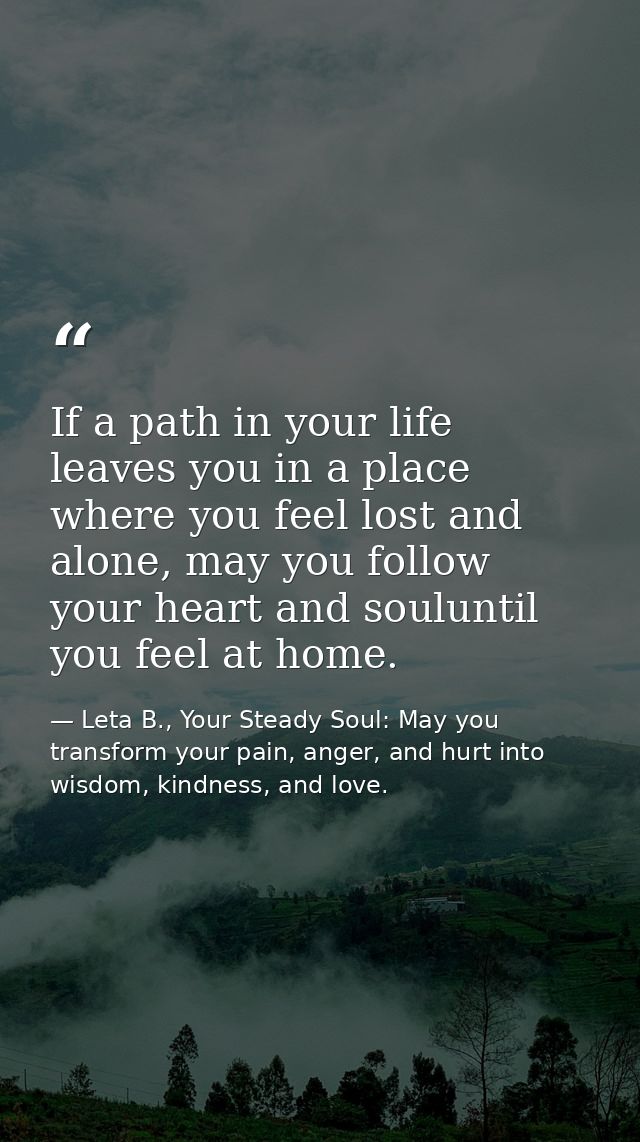If a path in your life leaves you in a place where you feel lost and alone, may you follow your heart and souluntil you  — Leta B., Your Steady Soul: May you transform your pain, anger, and hurt into wisdom, kindness, and love.