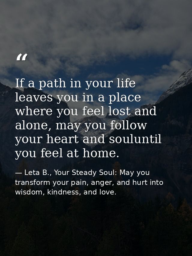 If a path in your life leaves you in a place where you feel lost and alone, may you follow your heart and souluntil you  — Leta B., Your Steady Soul: May you transform your pain, anger, and hurt into wisdom, kindness, and love.