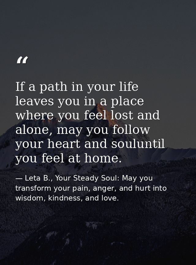 If a path in your life leaves you in a place where you feel lost and alone, may you follow your heart and souluntil you  — Leta B., Your Steady Soul: May you transform your pain, anger, and hurt into wisdom, kindness, and love.