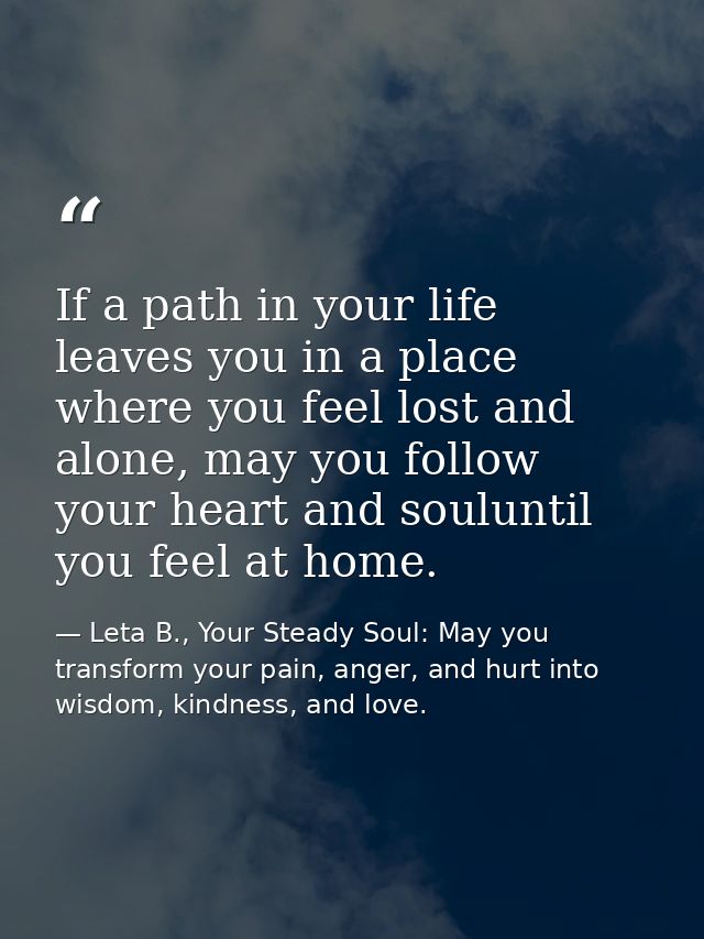If a path in your life leaves you in a place where you feel lost and alone, may you follow your heart and souluntil you  — Leta B., Your Steady Soul: May you transform your pain, anger, and hurt into wisdom, kindness, and love.