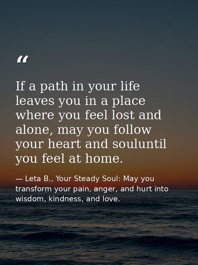 If a path in your life leaves you in a place where you feel lost and alone, may you follow your heart and souluntil you  — Leta B., Your Steady Soul: May you transform your pain, anger, and hurt into wisdom, kindness, and love.