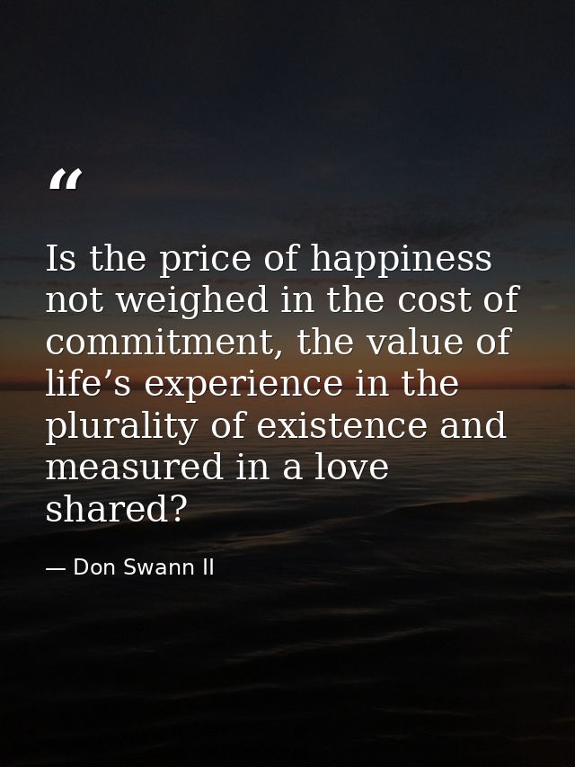 Is the price of happiness not weighed in the cost of commitment, the value of life’s experience in the plurality of exis — Don Swann II