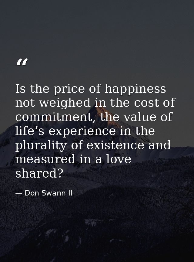 Is the price of happiness not weighed in the cost of commitment, the value of life’s experience in the plurality of exis — Don Swann II