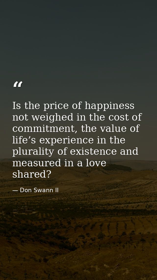 Is the price of happiness not weighed in the cost of commitment, the value of life’s experience in the plurality of exis — Don Swann II