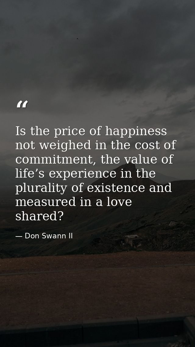 Is the price of happiness not weighed in the cost of commitment, the value of life’s experience in the plurality of exis — Don Swann II