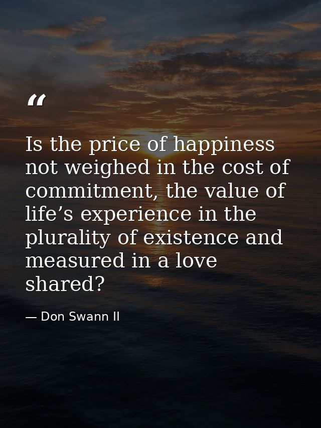 Is the price of happiness not weighed in the cost of commitment, the value of life’s experience in the plurality of exis — Don Swann II