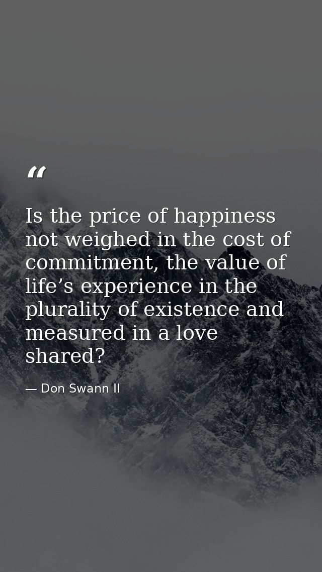 Is the price of happiness not weighed in the cost of commitment, the value of life’s experience in the plurality of exis — Don Swann II