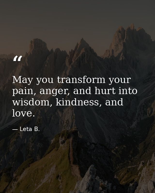 May you transform your pain, anger, and hurt into wisdom, kindness, and love. — Leta B.