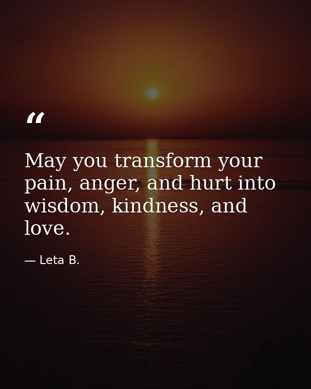May you transform your pain, anger, and hurt into wisdom, kindness, and love. — Leta B.
