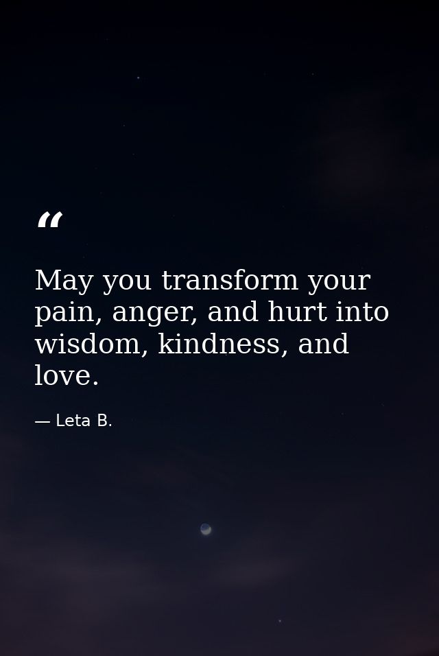 May you transform your pain, anger, and hurt into wisdom, kindness, and love. — Leta B.