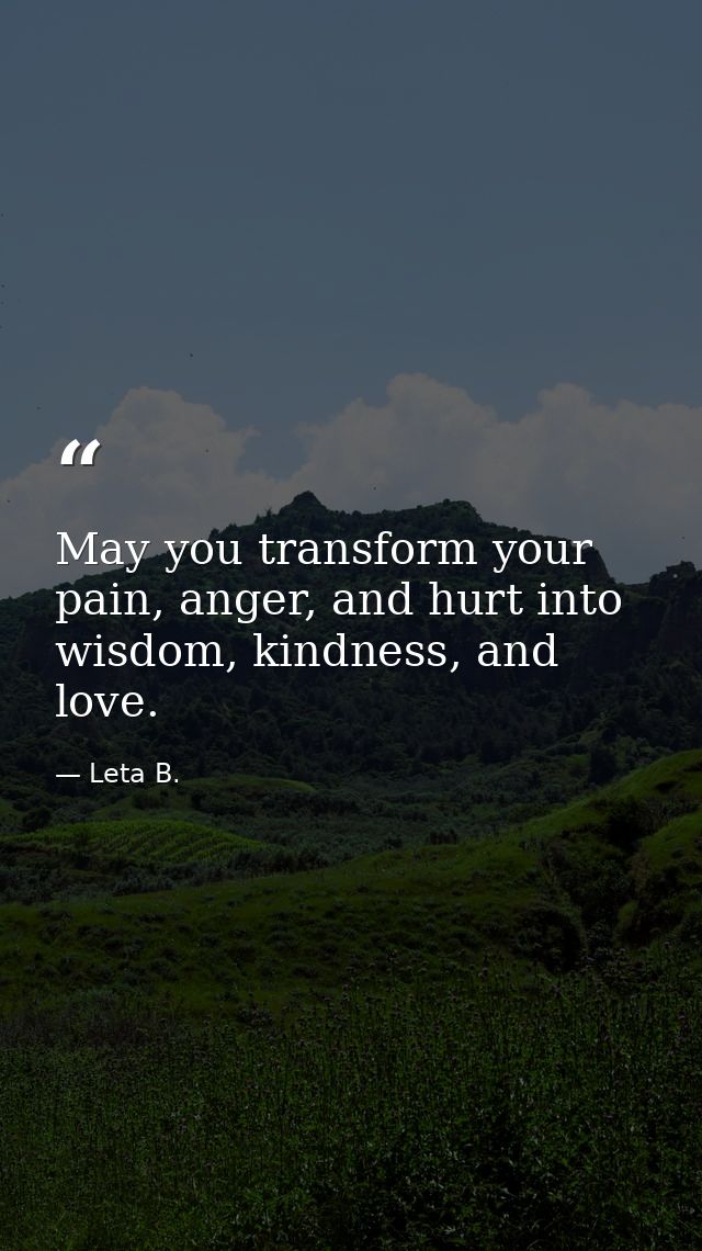 May you transform your pain, anger, and hurt into wisdom, kindness, and love. — Leta B.