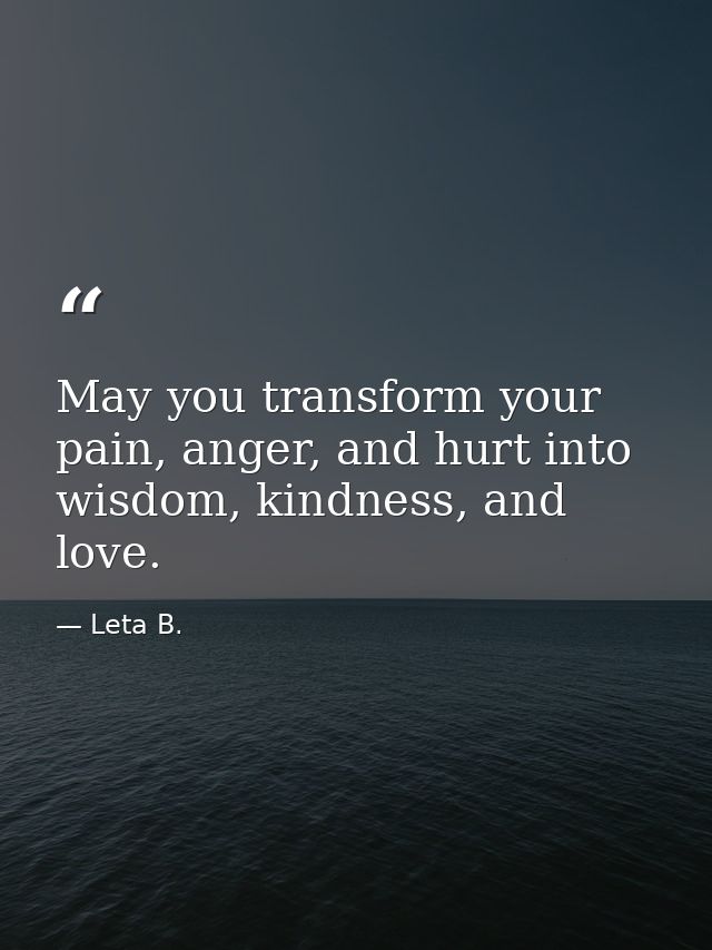 May you transform your pain, anger, and hurt into wisdom, kindness, and love. — Leta B.