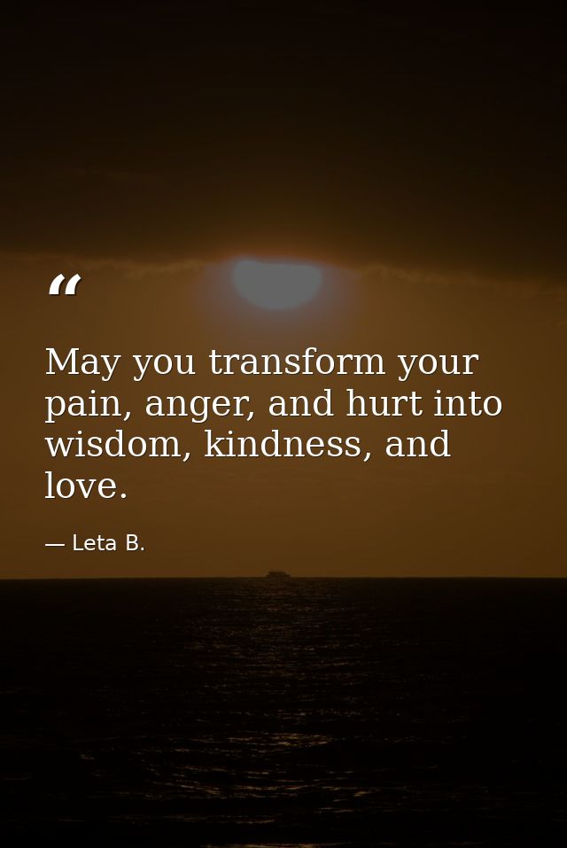 May you transform your pain, anger, and hurt into wisdom, kindness, and love. — Leta B.