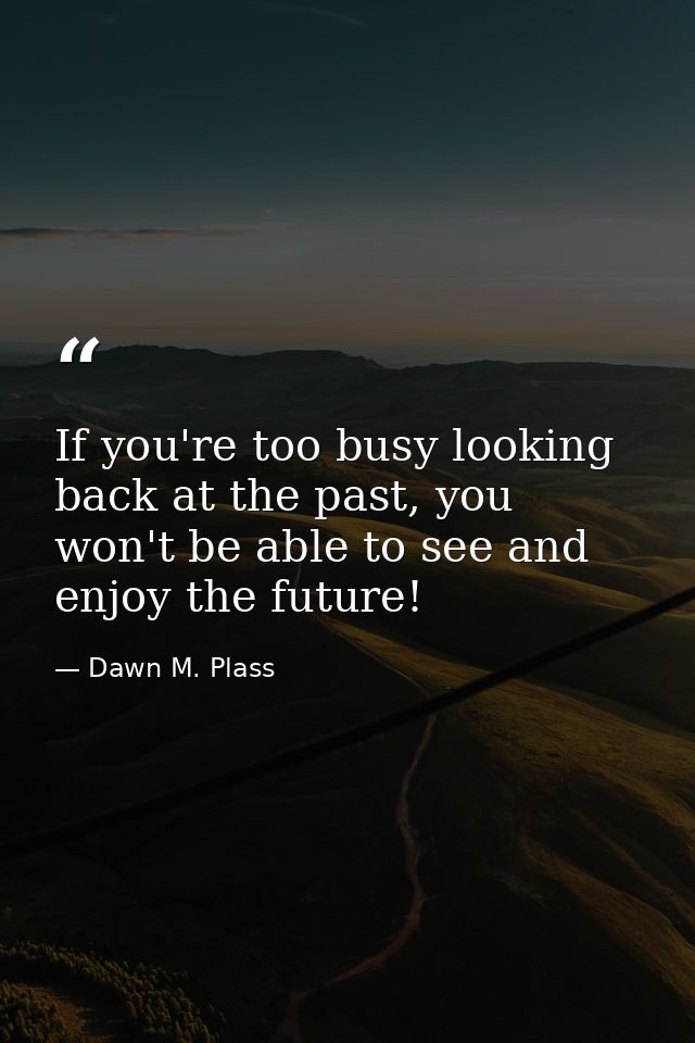 If you're too busy looking back at the past, you won't be able to see and enjoy the future! — Dawn M. Plass