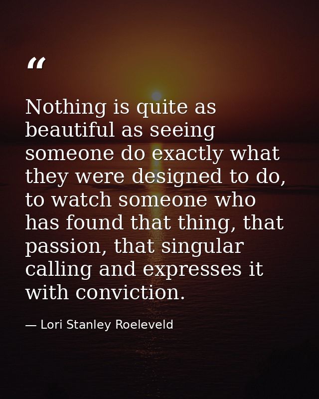 Nothing is quite as beautiful as seeing someone do exactly what they were designed to do, to watch someone who has found — Lori Stanley Roeleveld