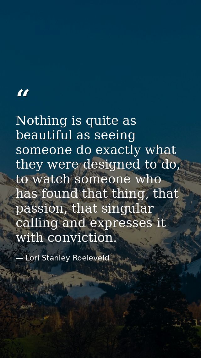 Nothing is quite as beautiful as seeing someone do exactly what they were designed to do, to watch someone who has found — Lori Stanley Roeleveld