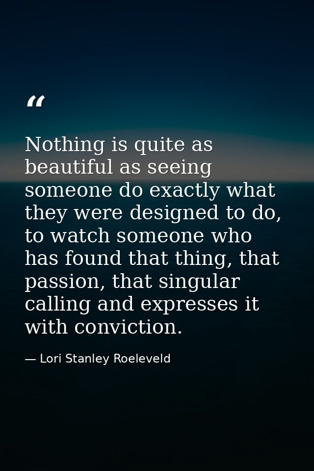Nothing is quite as beautiful as seeing someone do exactly what they were designed to do, to watch someone who has found — Lori Stanley Roeleveld