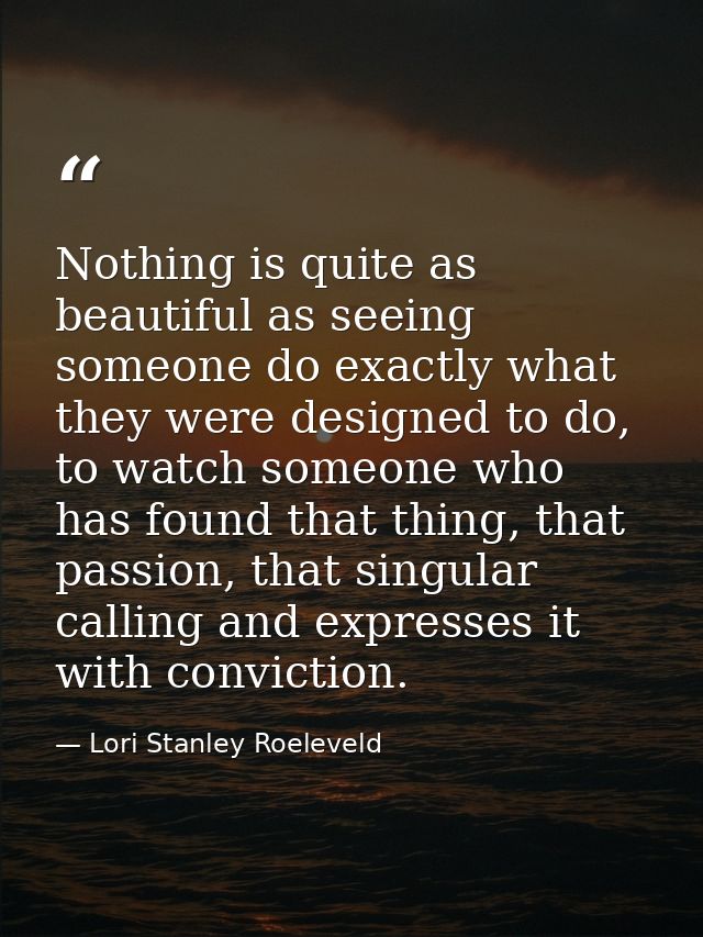 Nothing is quite as beautiful as seeing someone do exactly what they were designed to do, to watch someone who has found — Lori Stanley Roeleveld