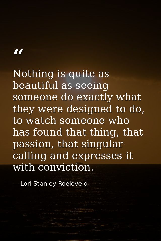 Nothing is quite as beautiful as seeing someone do exactly what they were designed to do, to watch someone who has found — Lori Stanley Roeleveld