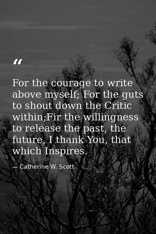 For the courage to write above myself; For the guts to shout down the Critic within;Fir the willingness to release the p — Catherine W. Scott