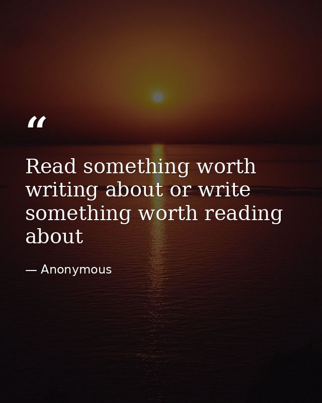 Read something worth writing about or write something worth reading about — Anonymous