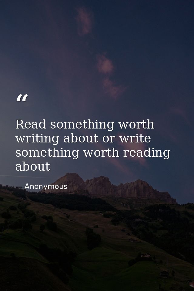 Read something worth writing about or write something worth reading about — Anonymous