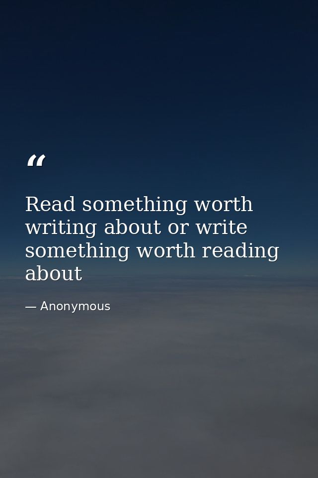 Read something worth writing about or write something worth reading about — Anonymous