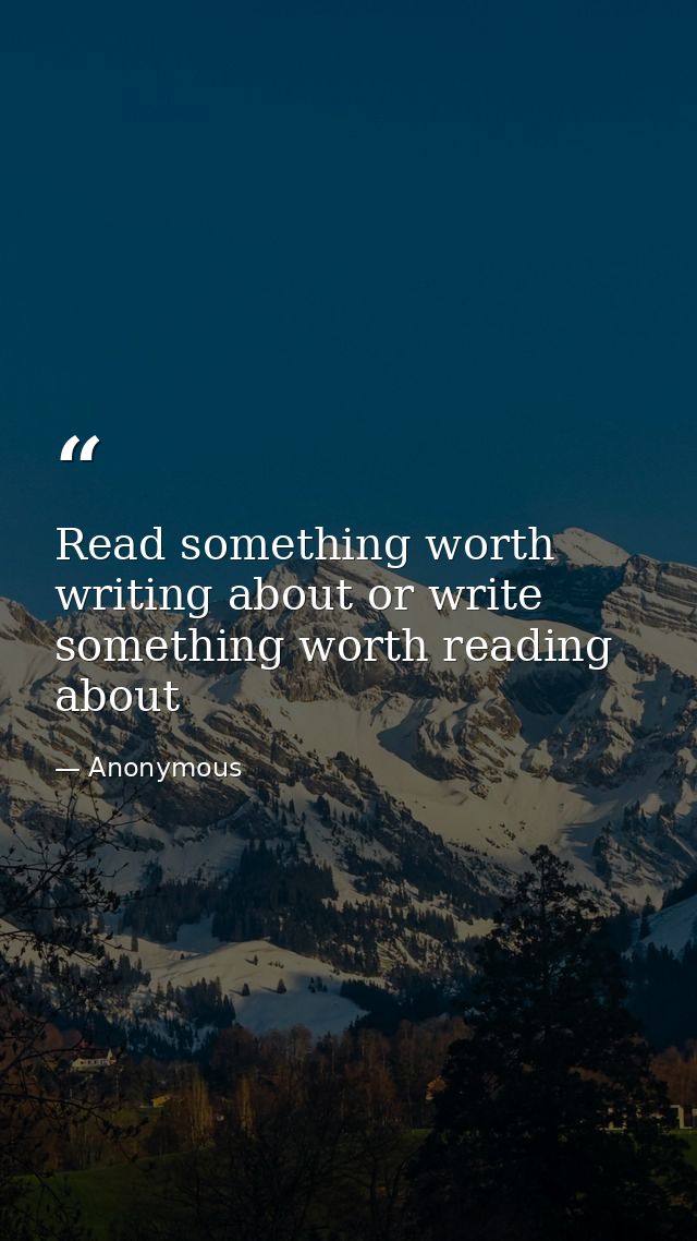 Read something worth writing about or write something worth reading about — Anonymous