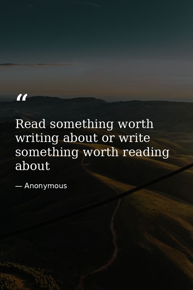 Read something worth writing about or write something worth reading about — Anonymous