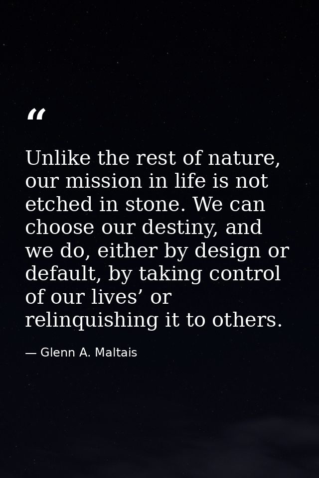 Unlike the rest of nature, our mission in life is not etched in stone. We can choose our destiny, and we do, either by d — Glenn A. Maltais
