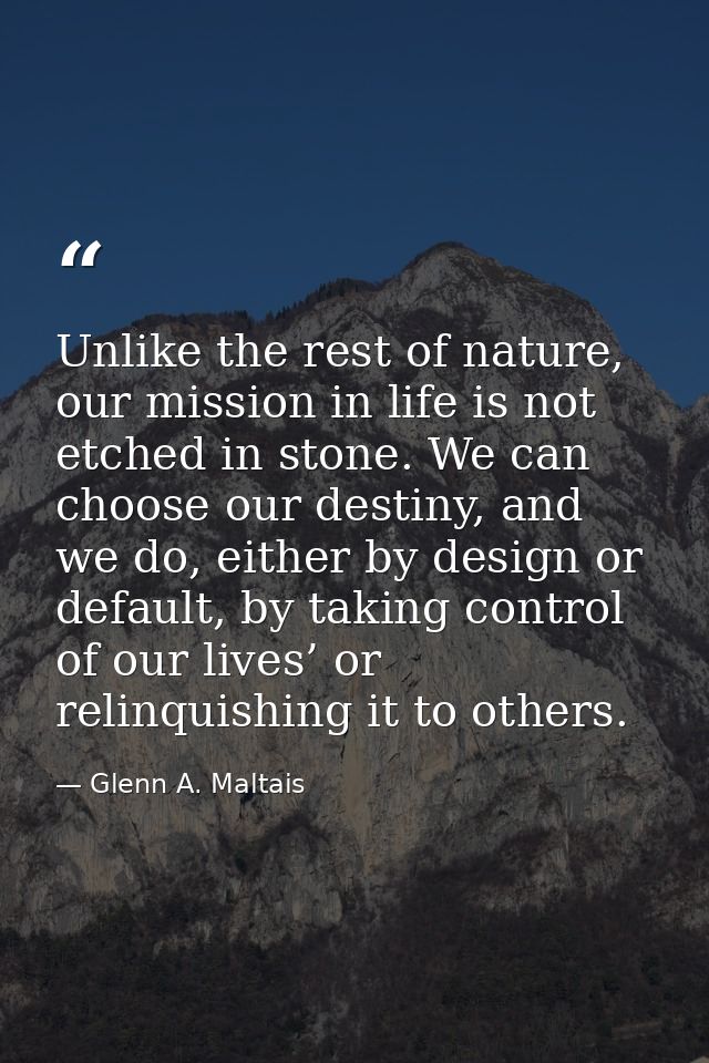 Unlike the rest of nature, our mission in life is not etched in stone. We can choose our destiny, and we do, either by d — Glenn A. Maltais
