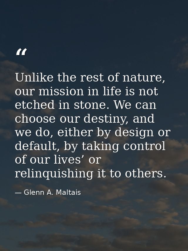 Unlike the rest of nature, our mission in life is not etched in stone. We can choose our destiny, and we do, either by d — Glenn A. Maltais