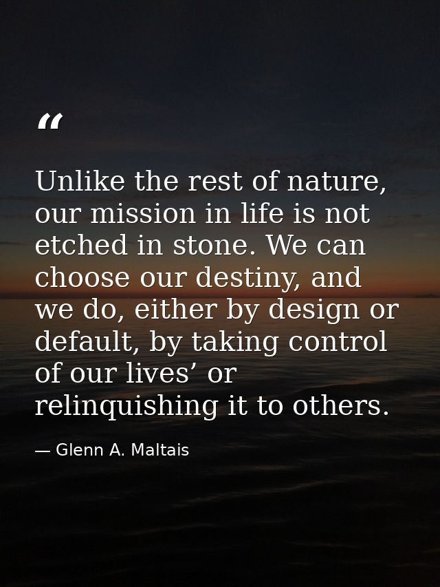 Unlike the rest of nature, our mission in life is not etched in stone. We can choose our destiny, and we do, either by d — Glenn A. Maltais