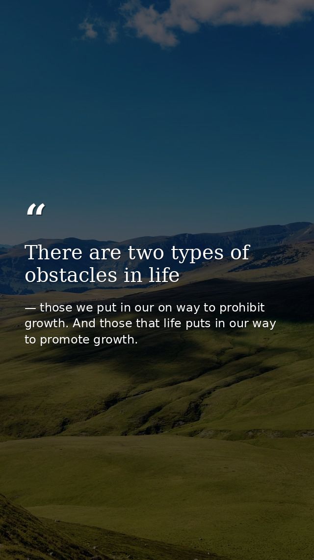 There are two types of obstacles in life — those we put in our on way to prohibit growth. And those that life puts in our way to promote growth.