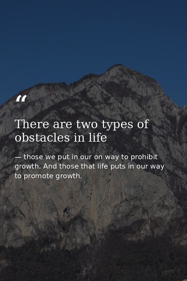 There are two types of obstacles in life — those we put in our on way to prohibit growth. And those that life puts in our way to promote growth.