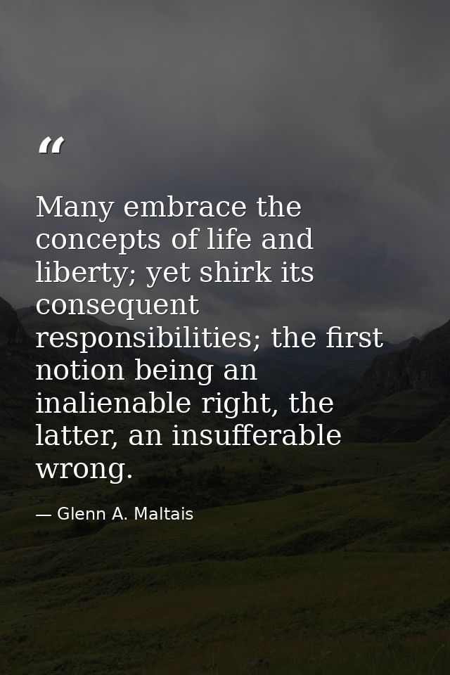 Many embrace the concepts of life and liberty; yet shirk its consequent responsibilities; the first notion being an inal — Glenn A. Maltais