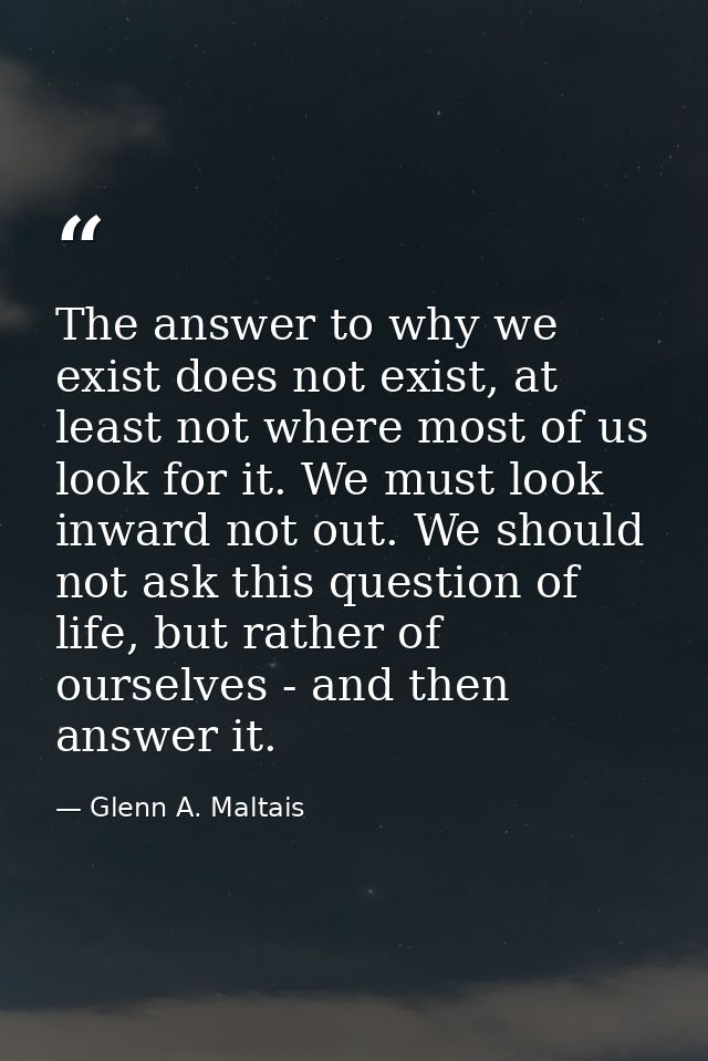 The answer to why we exist does not exist, at least not where most of us look for it. We must look inward not out. We sh — Glenn A. Maltais