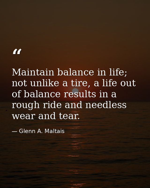 Maintain balance in life; not unlike a tire, a life out of balance results in a rough ride and needless wear and tear. — Glenn A. Maltais